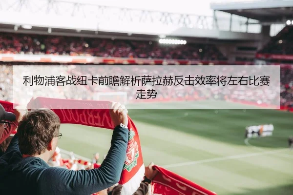 利物浦客战纽卡前瞻解析萨拉赫反击效率将左右比赛走势
