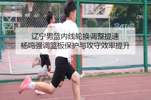 辽宁男篮内线轮换调整提速 杨鸣强调篮板保护与攻守效率提升