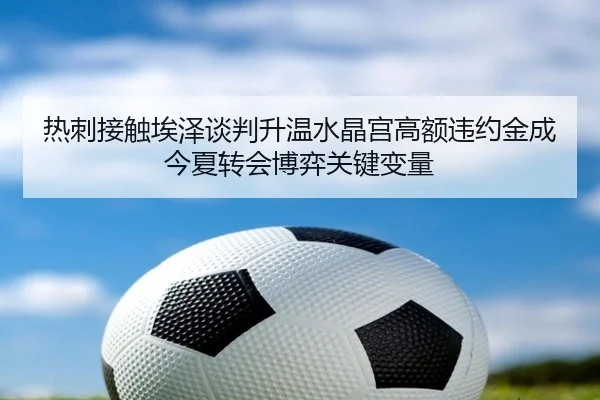 热刺接触埃泽谈判升温水晶宫高额违约金成今夏转会博弈关键变量